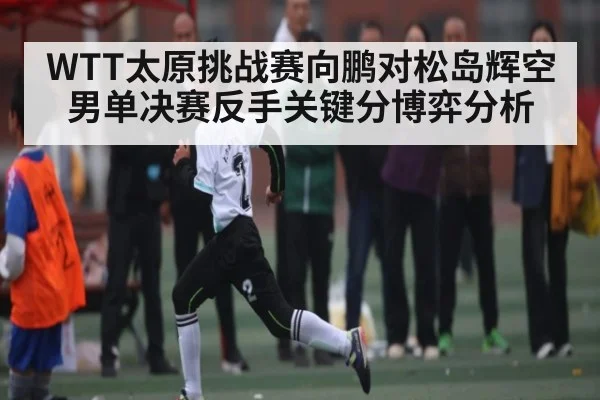 WTT太原挑战赛向鹏对松岛辉空男单决赛反手关键分博弈分析
